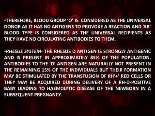 •THEREFORE, BLOOD GROUP ‘O’ IS CONSIDERED AS THE UNIVERSAL
DONOR AS IT HAS NO ANTIGENS TO PROVOKE A REACTION AND ‘AB’
BLOOD TYPE IS CONSIDERED AS THE UNIVERSAL RECIPIENTS AS
THEY HAVE NO CIRCULATING ANTIBODIES TO THEM.

•RHESUS SYSTEM- THE RHESUS D ANTIGEN IS STRONGLY ANTIGENIC
AND IS PRESENT IN APPROXIMATELY 85% OF THE POPULATION.
ANTIBODIES TO THE ‘D’ ANTIGEN ARE NATURALLY NOT PRESENT IN
THE REMAINING 15% OF THE INDIVIDUALS BUT THEIR FORMATION
MAY BE STIMULATED BY THE TRANSFUSION OF RH’+’ RED CELLS OR
THEY MAY BE ACQUIRED DURING DELIVERY OF A RH-D-POSITIVE
BABY LEADING TO HAEMOLYTIC DISEASE OF THE NEWBORN IN A
SUBSEQUENT PREGNANCY.
 