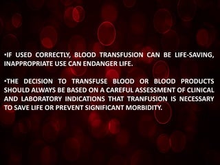 •IF USED CORRECTLY, BLOOD TRANSFUSION CAN BE LIFE-SAVING,
INAPPROPRIATE USE CAN ENDANGER LIFE.

•THE DECISION TO TRANSFUSE BLOOD OR BLOOD PRODUCTS
SHOULD ALWAYS BE BASED ON A CAREFUL ASSESSMENT OF CLINICAL
AND LABORATORY INDICATIONS THAT TRANFUSION IS NECESSARY
TO SAVE LIFE OR PREVENT SIGNIFICANT MORBIDITY.
 