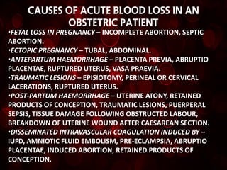 CAUSES OF ACUTE BLOOD LOSS IN AN
            OBSTETRIC PATIENT
•FETAL LOSS IN PREGNANCY – INCOMPLETE ABORTION, SEPTIC
ABORTION.
•ECTOPIC PREGNANCY – TUBAL, ABDOMINAL.
•ANTEPARTUM HAEMORRHAGE – PLACENTA PREVIA, ABRUPTIO
PLACENTAE, RUPTURED UTERUS, VASA PRAEVIA.
•TRAUMATIC LESIONS – EPISIOTOMY, PERINEAL OR CERVICAL
LACERATIONS, RUPTURED UTERUS.
•POST-PARTUM HAEMORRHAGE – UTERINE ATONY, RETAINED
PRODUCTS OF CONCEPTION, TRAUMATIC LESIONS, PUERPERAL
SEPSIS, TISSUE DAMAGE FOLLOWING OBSTRUCTED LABOUR,
BREAKDOWN OF UTERINE WOUND AFTER CAESAREAN SECTION.
•DISSEMINATED INTRAVASCULAR COAGULATION INDUCED BY –
IUFD, AMNIOTIC FLUID EMBOLISM, PRE-ECLAMPSIA, ABRUPTIO
PLACENTAE, INDUCED ABORTION, RETAINED PRODUCTS OF
CONCEPTION.
 