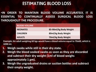 ESTIMATING BLOOD LOSS

•IN ORDER TO MAINTAIN BLOOD VOLUME ACCURATELY, IT IS
ESSENTIAL TO CONTINUALLY ASSESS SURGICAL BLOOD LOSS
THROUGHOUT THE PROCEDURE.
              BLOOD VOLUME
              NEONATES                       85-90ml/kg Body Weight
              CHILDREN                       80ml/kg Body Weight
              ADULTS                         70ml/kg Body Weight
 Example: An adult weighing 60 kgs would have a blood volume equal to 70x60, which is
 4200 ml.
1. Weigh swabs while still in their dry state.
2. Weigh the blood soaked swabs as soon as they are discarded
   and subtract their dry weight (1ml of blood weighs
   approximately 1 gm).
3. Weigh the ungraduated drains or suction bottles and subtract
   their empty weight.
 