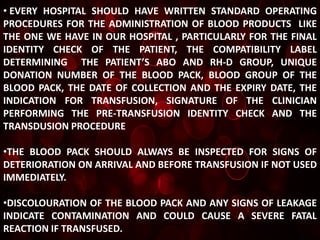 • EVERY HOSPITAL SHOULD HAVE WRITTEN STANDARD OPERATING
PROCEDURES FOR THE ADMINISTRATION OF BLOOD PRODUCTS LIKE
THE ONE WE HAVE IN OUR HOSPITAL , PARTICULARLY FOR THE FINAL
IDENTITY CHECK OF THE PATIENT, THE COMPATIBILITY LABEL
DETERMINING THE PATIENT’S ABO AND RH-D GROUP, UNIQUE
DONATION NUMBER OF THE BLOOD PACK, BLOOD GROUP OF THE
BLOOD PACK, THE DATE OF COLLECTION AND THE EXPIRY DATE, THE
INDICATION FOR TRANSFUSION, SIGNATURE OF THE CLINICIAN
PERFORMING THE PRE-TRANSFUSION IDENTITY CHECK AND THE
TRANSDUSION PROCEDURE

•THE BLOOD PACK SHOULD ALWAYS BE INSPECTED FOR SIGNS OF
DETERIORATION ON ARRIVAL AND BEFORE TRANSFUSION IF NOT USED
IMMEDIATELY.

•DISCOLOURATION OF THE BLOOD PACK AND ANY SIGNS OF LEAKAGE
INDICATE CONTAMINATION AND COULD CAUSE A SEVERE FATAL
REACTION IF TRANSFUSED.
 
