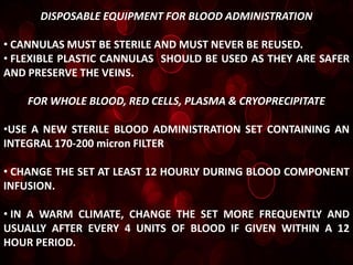 DISPOSABLE EQUIPMENT FOR BLOOD ADMINISTRATION

• CANNULAS MUST BE STERILE AND MUST NEVER BE REUSED.
• FLEXIBLE PLASTIC CANNULAS SHOULD BE USED AS THEY ARE SAFER
AND PRESERVE THE VEINS.

    FOR WHOLE BLOOD, RED CELLS, PLASMA & CRYOPRECIPITATE

•USE A NEW STERILE BLOOD ADMINISTRATION SET CONTAINING AN
INTEGRAL 170-200 micron FILTER

• CHANGE THE SET AT LEAST 12 HOURLY DURING BLOOD COMPONENT
INFUSION.

• IN A WARM CLIMATE, CHANGE THE SET MORE FREQUENTLY AND
USUALLY AFTER EVERY 4 UNITS OF BLOOD IF GIVEN WITHIN A 12
HOUR PERIOD.
 
