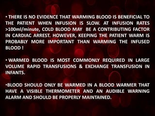 • THERE IS NO EVIDENCE THAT WARMING BLOOD IS BENEFICIAL TO
THE PATIENT WHEN INFUSION IS SLOW. AT INFUSION RATES
>100ml/minute, COLD BLOOD MAY BE A CONTRIBUTING FACTOR
IN CARDIAC ARREST. HOWEVER, KEEPING THE PATIENT WARM IS
PROBABLY MORE IMPORTANT THAN WARMING THE INFUSED
BLOOD !

• WARMED BLOOD IS MOST COMMONLY REQUIRED IN LARGE
VOLUME RAPID TRANSFUSIONS & EXCHANGE TRANSFUSION IN
INFANTS.

•BLOOD SHOULD ONLY BE WARMED IN A BLOOD WARMER THAT
HAVE A VISIBLE THERMOMETER AND AN AUDIBLE WARNING
ALARM AND SHOULD BE PROPERLY MAINTAINED.
 