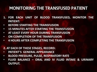 MONITORING THE TRANSFUSED PATIENT

1. FOR EACH UNIT OF BLOOD TRANSFUSED, MONITOR THE
   PATIENT:
• BEFORE STARTING THE TRANSFUSION
• 15 MINUTES AFTER STARTING THE TRANSFUSION
• AT LEAST EVERY HOUR DURING TRANSFUSION
• ON COMPLETION OF THE TRANSFUSION
• 4 HOURS AFTER COMPLETING THE TRANSFUSION

2. AT EACH OF THESE STAGES, RECORD:
• PATIENT’S GENERAL APPEARANCE
• BLOOD PRESSURE, PULSE, RESPIRATORY RATE
• FLUID BALANCE – ORAL AND IV FLUID INTAKE & URINARY
    OUTPUT.
 