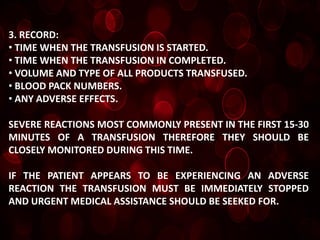 3. RECORD:
• TIME WHEN THE TRANSFUSION IS STARTED.
• TIME WHEN THE TRANSFUSION IN COMPLETED.
• VOLUME AND TYPE OF ALL PRODUCTS TRANSFUSED.
• BLOOD PACK NUMBERS.
• ANY ADVERSE EFFECTS.

SEVERE REACTIONS MOST COMMONLY PRESENT IN THE FIRST 15-30
MINUTES OF A TRANSFUSION THEREFORE THEY SHOULD BE
CLOSELY MONITORED DURING THIS TIME.

IF THE PATIENT APPEARS TO BE EXPERIENCING AN ADVERSE
REACTION THE TRANSFUSION MUST BE IMMEDIATELY STOPPED
AND URGENT MEDICAL ASSISTANCE SHOULD BE SEEKED FOR.
 