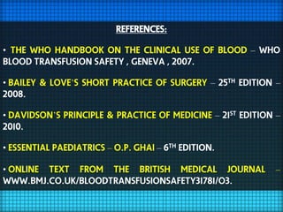 REFERENCES:

• the who handbook on the clinical use of blood – who
blood transfusion safety , geneva , 2007.

• bailey & love’s short practice of surgery – 25th edition –
2008.

• davidson’s principle & practice of medicine – 21st edition –
2010.

• essential paediatrics – o.p. ghai – 6th edition.

• online text from the british medical journal              –
www.bmj.co.uk/bloodtransfusionsafety31781/o3.
 