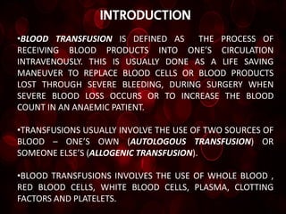 introduction
•BLOOD TRANSFUSION IS DEFINED AS     THE PROCESS OF
RECEIVING BLOOD PRODUCTS INTO ONE’S CIRCULATION
INTRAVENOUSLY. THIS IS USUALLY DONE AS A LIFE SAVING
MANEUVER TO REPLACE BLOOD CELLS OR BLOOD PRODUCTS
LOST THROUGH SEVERE BLEEDING, DURING SURGERY WHEN
SEVERE BLOOD LOSS OCCURS OR TO INCREASE THE BLOOD
COUNT IN AN ANAEMIC PATIENT.

•TRANSFUSIONS USUALLY INVOLVE THE USE OF TWO SOURCES OF
BLOOD – ONE’S OWN (AUTOLOGOUS TRANSFUSION) OR
SOMEONE ELSE’S (ALLOGENIC TRANSFUSION).

•BLOOD TRANSFUSIONS INVOLVES THE USE OF WHOLE BLOOD ,
RED BLOOD CELLS, WHITE BLOOD CELLS, PLASMA, CLOTTING
FACTORS AND PLATELETS.
 