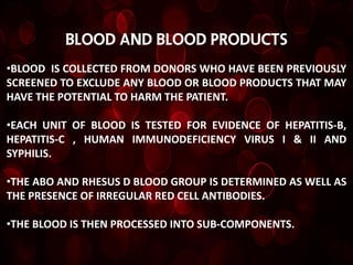 Blood and blood products
•BLOOD IS COLLECTED FROM DONORS WHO HAVE BEEN PREVIOUSLY
SCREENED TO EXCLUDE ANY BLOOD OR BLOOD PRODUCTS THAT MAY
HAVE THE POTENTIAL TO HARM THE PATIENT.

•EACH UNIT OF BLOOD IS TESTED FOR EVIDENCE OF HEPATITIS-B,
HEPATITIS-C , HUMAN IMMUNODEFICIENCY VIRUS I & II AND
SYPHILIS.

•THE ABO AND RHESUS D BLOOD GROUP IS DETERMINED AS WELL AS
THE PRESENCE OF IRREGULAR RED CELL ANTIBODIES.

•THE BLOOD IS THEN PROCESSED INTO SUB-COMPONENTS.
 
