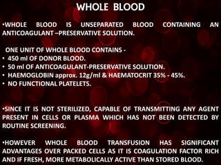 WHOLE BLOOD
•WHOLE BLOOD IS UNSEPARATED BLOOD             CONTAINING   AN
ANTICOAGULANT –PRESERVATIVE SOLUTION.

 ONE UNIT OF WHOLE BLOOD CONTAINS -
• 450 ml OF DONOR BLOOD.
• 50 ml OF ANTICOAGULANT-PRESERVATIVE SOLUTION.
• HAEMOGLOBIN approx. 12g/ml & HAEMATOCRIT 35% - 45%.
• NO FUNCTIONAL PLATELETS.


•SINCE IT IS NOT STERILIZED, CAPABLE OF TRANSMITTING ANY AGENT
PRESENT IN CELLS OR PLASMA WHICH HAS NOT BEEN DETECTED BY
ROUTINE SCREENING.

•HOWEVER WHOLE BLOOD TRANSFUSION HAS SIGNIFICANT
ADVANTAGES OVER PACKED CELLS AS IT IS COAGULATION FACTOR RICH
AND IF FRESH, MORE METABOLICALLY ACTIVE THAN STORED BLOOD.
 