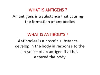 WHAT IS ANTIGENS ?
An antigens is a substance that causing
      the formation of antibodies

       WHAT IS ANTIBODYS ?
  Antibodies is a protein substance
 develop in the body in response to the
    presence of an antigen that has
           entered the body
 