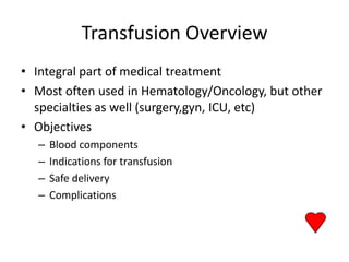 Transfusion Overview
• Integral part of medical treatment
• Most often used in Hematology/Oncology, but other
  specialties as well (surgery,gyn, ICU, etc)
• Objectives
  –   Blood components
  –   Indications for transfusion
  –   Safe delivery
  –   Complications
 