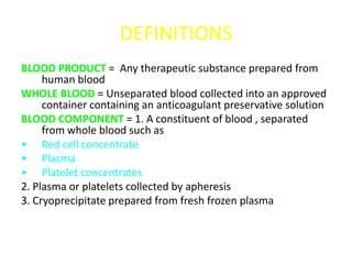 DEFINITIONS
BLOOD PRODUCT = Any therapeutic substance prepared from
     human blood
WHOLE BLOOD = Unseparated blood collected into an approved
     container containing an anticoagulant preservative solution
BLOOD COMPONENT = 1. A constituent of blood , separated
     from whole blood such as
• Red cell concentrate
• Plasma
• Platelet concentrates
2. Plasma or platelets collected by apheresis
3. Cryoprecipitate prepared from fresh frozen plasma
 
