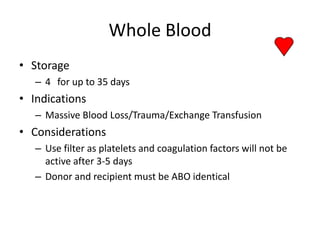 Whole Blood
• Storage
   – 4 for up to 35 days
• Indications
   – Massive Blood Loss/Trauma/Exchange Transfusion
• Considerations
   – Use filter as platelets and coagulation factors will not be
     active after 3-5 days
   – Donor and recipient must be ABO identical
 