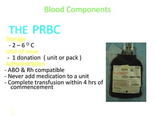 Blood Components

 THE PRBC
 Storage
   -2–6OC
 Unit of issue
  - 1 donation ( unit or pack )
 Administration
- ABO & Rh compatible
- Never add medication to a unit
- Complete transfusion within 4 hrs of
    commencement


  M                                      1
  e
  m
 