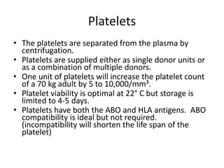 Platelets
• The platelets are separated from the plasma by
  centrifugation.
• Platelets are supplied either as single donor units or
  as a combination of multiple donors.
• One unit of platelets will increase the platelet count
  of a 70 kg adult by 5 to 10,000/mm³.
• Platelet viability is optimal at 22° C but storage is
  limited to 4-5 days.
• Platelets have both the ABO and HLA antigens. ABO
  compatibility is ideal but not required.
  (incompatibility will shorten the life span of the
  platelet)
 