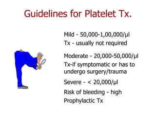 Guidelines for Platelet Tx.

         Mild - 50,000-1,00,000/µl
         Tx - usually not required

         Moderate - 20,000-50,000/µl
         Tx-if symptomatic or has to
         undergo surgery/trauma
         Severe - < 20,000/µl
         Risk of bleeding - high
         Prophylactic Tx
 
