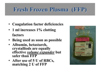 Fresh Frozen Plasma (FFP)

• Coagulation factor deficiencies
• 1 ml increases 1% clotting
  factors
• Being used as soon as possible
• Albumin, hetastarch,
  crystalliods are equally
  effective volume expander but
  safer than FFP
• After use of 5 U of RBCs,
  matching 2 U of FFP
 
