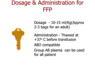 Dosage & Administration for
          FFP

        Dosage - 10-15 ml/Kg(Approx
        2-3 bags for an adult)

        Administration - Thawed at
        +37o C before transfusion
        ABO compatible
        Group AB plasma can be used
        for all patient
 