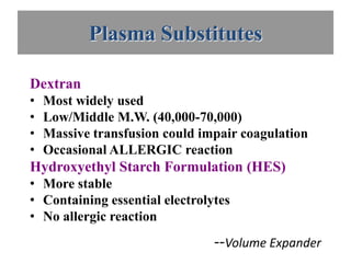 Plasma Substitutes

Dextran
•   Most widely used
•   Low/Middle M.W. (40,000-70,000)
•   Massive transfusion could impair coagulation
•   Occasional ALLERGIC reaction
Hydroxyethyl Starch Formulation (HES)
• More stable
• Containing essential electrolytes
• No allergic reaction
                                --Volume Expander
 