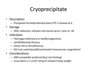 Cryoprecipitate
• Description
   – Precipitate formed/collected when FFP is thawed at 4
• Storage
   – After collection, refrozen and stored up to 1 year at -18
• Indication
   –   Fibrinogen deficiency or dysfibrinogenemia
   –   vonWillebrands Disease
   –   Factor VIII or XIII deficiency
   –   DIC (not used alone)(Disseminated intravascular coagulation)
• Considerations
   – ABO compatible preferred (but not limiting)
   – Usual dose is 1 unit/5-10 kg of recipient body weight
 