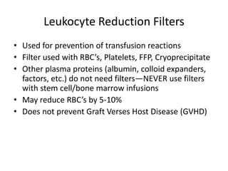 Leukocyte Reduction Filters
• Used for prevention of transfusion reactions
• Filter used with RBC’s, Platelets, FFP, Cryoprecipitate
• Other plasma proteins (albumin, colloid expanders,
  factors, etc.) do not need filters—NEVER use filters
  with stem cell/bone marrow infusions
• May reduce RBC’s by 5-10%
• Does not prevent Graft Verses Host Disease (GVHD)
 