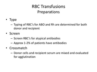 RBC Transfusions
                     Preparations
• Type
  – Typing of RBC’s for ABO and Rh are determined for both
    donor and recipient
• Screen
  – Screen RBC’s for atypical antibodies
  – Approx 1-2% of patients have antibodies
• Crossmatch
  – Donor cells and recipient serum are mixed and evaluated
    for agglutination
 