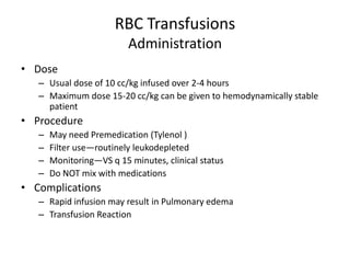 RBC Transfusions
                          Administration
• Dose
   – Usual dose of 10 cc/kg infused over 2-4 hours
   – Maximum dose 15-20 cc/kg can be given to hemodynamically stable
     patient
• Procedure
   –   May need Premedication (Tylenol )
   –   Filter use—routinely leukodepleted
   –   Monitoring—VS q 15 minutes, clinical status
   –   Do NOT mix with medications
• Complications
   – Rapid infusion may result in Pulmonary edema
   – Transfusion Reaction
 
