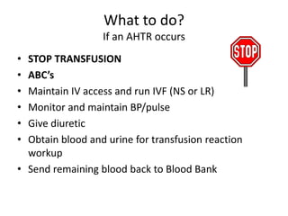 What to do?
                  If an AHTR occurs
• STOP TRANSFUSION
• ABC’s
• Maintain IV access and run IVF (NS or LR)
• Monitor and maintain BP/pulse
• Give diuretic
• Obtain blood and urine for transfusion reaction
  workup
• Send remaining blood back to Blood Bank
 