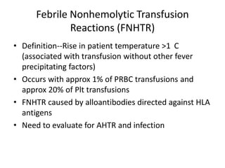 Febrile Nonhemolytic Transfusion
              Reactions (FNHTR)
• Definition--Rise in patient temperature >1 C
  (associated with transfusion without other fever
  precipitating factors)
• Occurs with approx 1% of PRBC transfusions and
  approx 20% of Plt transfusions
• FNHTR caused by alloantibodies directed against HLA
  antigens
• Need to evaluate for AHTR and infection
 