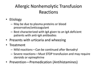 Allergic Nonhemolytic Transfusion
                  Reactions
• Etiology
   – May be due to plasma proteins or blood
     preservative/anticoagulant
   – Best characterized with IgA given to an IgA deficient
     patients with anti-IgA antibodies
• Presents with urticaria and wheezing
• Treatment
   – Mild reactions—Can be continued after Benadryl
   – Severe reactions—Must STOP transfusion and may require
     steroids or epinephrine
• Prevention—Premedication (Antihistamines)
 