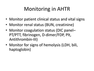 Monitoring in AHTR
• Monitor patient clinical status and vital signs
• Monitor renal status (BUN, creatinine)
• Monitor coagulation status (DIC panel–
  PT/PTT, fibrinogen, D-dimer/FDP, Plt,
  Antithrombin-III)
• Monitor for signs of hemolysis (LDH, bili,
  haptoglobin)
 