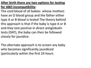 After birth there are two options for testing
for ABO incompatibility:
The cord blood of all babies whose mothers
have an O blood group and the father either
type A or B blood is tested The theory behind
this approach is that if the baby is type A or B
and they test positive in direct antiglobulin
tests (DAT), the baby can then be followed
closely for jaundice.

The alternate approach is to screen any baby
who becomes significantly jaundiced
(particularly within the first 24 hours
 