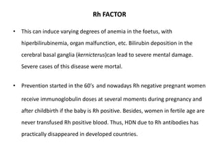 Rh FACTOR

• This can induce varying degrees of anemia in the foetus, with
   hiperbilirubinemia, organ malfunction, etc. Bilirubin deposition in the
   cerebral basal ganglia (kernicterus)can lead to severe mental damage.
   Severe cases of this disease were mortal.


• Prevention started in the 60's and nowadays Rh negative pregnant women

   receive immunoglobulin doses at several moments during pregnancy and
   after childbirth if the baby is Rh positive. Besides, women in fertile age are
   never transfused Rh positive blood. Thus, HDN due to Rh antibodies has
   practically disappeared in developed countries.
 