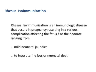 Rhesus Isoimmunization


   Rhesus Iso immunization is an immunologic disease
   that occurs in pregnancy resulting in a serious
   complication affecting the fetus / or the neonate
   ranging from

   … mild neonatal jaundice

   … to intra uterine loss or neonatal death
 