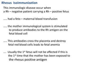 Rhesus Isoimmunization
 This immunologic disease occur when
 a Rh – negative patient carrying a Rh – positive fetus

 ….. had a feto – maternal blood transfusion

 ….. the mother immunological system is stimulated
      to produce antibodies to the Rh antigen on the
      fetal blood cell

 ….. This antibodies cross the placenta and destroy
     fetal red blood cells leads to fetal anemia

 …. Usually the 1st fetus will not be affected if this is
    the 1st time that the mother has been exposed to
     the rhesus positive antigen
 