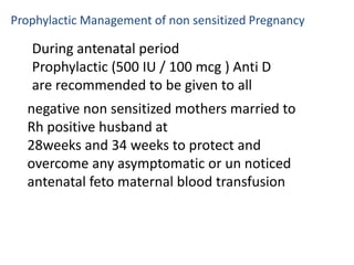 Prophylactic Management of non sensitized Pregnancy

   During antenatal period
   Prophylactic (500 IU / 100 mcg ) Anti D
   are recommended to be given to all
  negative non sensitized mothers married to
  Rh positive husband at
  28weeks and 34 weeks to protect and
  overcome any asymptomatic or un noticed
  antenatal feto maternal blood transfusion
 