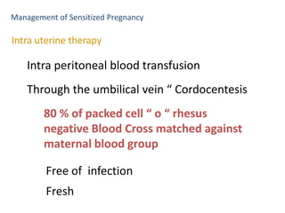 Management of Sensitized Pregnancy

Intra uterine therapy

    Intra peritoneal blood transfusion
    Through the umbilical vein “ Cordocentesis
        80 % of packed cell “ o “ rhesus
        negative Blood Cross matched against
        maternal blood group

        Free of infection
        Fresh
 
