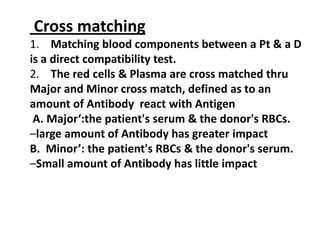 Cross matching
1. Matching blood components between a Pt & a D
is a direct compatibility test.
2. The red cells & Plasma are cross matched thru
Major and Minor cross match, defined as to an
amount of Antibody react with Antigen
 A. Major‘:the patient's serum & the donor's RBCs.
–large amount of Antibody has greater impact
B. Minor’: the patient's RBCs & the donor's serum.
–Small amount of Antibody has little impact
 