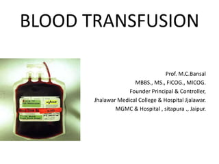BLOOD TRANSFUSION

                                   Prof. M.C.Bansal
                      MBBS., MS., FICOG., MICOG.
                    Founder Principal & Controller,
       Jhalawar Medical College & Hospital Jjalawar.
               MGMC & Hospital , sitapura ., Jaipur.
 