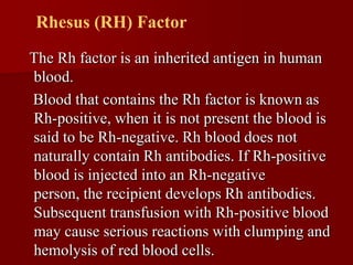 Rhesus (RH) Factor
The Rh factor is an inherited antigen in human
blood.
Blood that contains the Rh factor is known as
Rh-positive, when it is not present the blood is
said to be Rh-negative. Rh blood does not
naturally contain Rh antibodies. If Rh-positive
blood is injected into an Rh-negative
person, the recipient develops Rh antibodies.
Subsequent transfusion with Rh-positive blood
may cause serious reactions with clumping and
hemolysis of red blood cells.
 