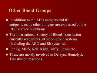 Other Blood Groups
 In addition to the ABO antigens and Rh
  antigens, many other antigens are expressed on the
  RBC surface membrane.
 The International Society of Blood Transfusion
  currently recognizes 30 blood-group systems
  (including the ABO and Rh systems).
 For Eg. MNS, Kell, Kidd, Duffy, Lewis etc.
 These are mostly involved in Delayed Hemolytic
  Transfusion reactions.
 