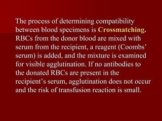 The process of determining compatibility
between blood specimens is Crossmatching.
RBCs from the donor blood are mixed with
serum from the recipient, a reagent (Coombs’
serum) is added, and the mixture is examined
for visible agglutination. If no antibodies to
the donated RBCs are present in the
recipient’s serum, agglutination does not occur
and the risk of transfusion reaction is small.
 