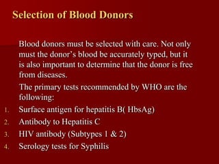 Selection of Blood Donors

      Blood donors must be selected with care. Not only
      must the donor’s blood be accurately typed, but it
      is also important to determine that the donor is free
      from diseases.
      The primary tests recommended by WHO are the
      following:
1.    Surface antigen for hepatitis B( HbsAg)
2.    Antibody to Hepatitis C
3.    HIV antibody (Subtypes 1 & 2)
4.    Serology tests for Syphilis
 
