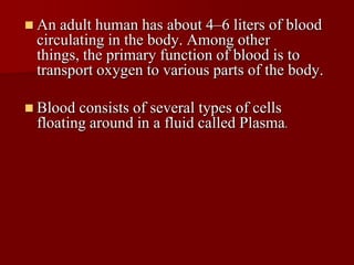  An adult human has about 4–6 liters of blood
 circulating in the body. Among other
 things, the primary function of blood is to
 transport oxygen to various parts of the body.

 Blood consists of several types of cells
 floating around in a fluid called Plasma.
 