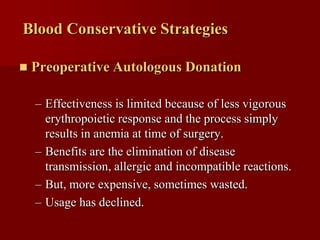 Blood Conservative Strategies

   Preoperative Autologous Donation

    – Effectiveness is limited because of less vigorous
      erythropoietic response and the process simply
      results in anemia at time of surgery.
    – Benefits are the elimination of disease
      transmission, allergic and incompatible reactions.
    – But, more expensive, sometimes wasted.
    – Usage has declined.
 