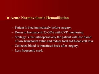    Acute Normovolemic Hemodilution

    – Patient is bled immediately before surgery.
    – Down to haematocrit 25-30% with CVP monitoring
    – Strategy is that intraoperatively the patient will lose blood
      of low hematocrit value and reduce total red blood cell loss.
    – Collected blood is transfused back after surgery.
    – Less frequently used.
 