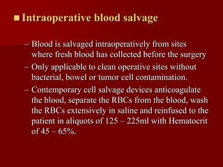  Intraoperative     blood salvage

  – Blood is salvaged intraoperatively from sites
    where fresh blood has collected before the surgery
  – Only applicable to clean operative sites without
    bacterial, bowel or tumor cell contamination.
  – Contemporary cell salvage devices anticoagulate
    the blood, separate the RBCs from the blood, wash
    the RBCs extensively in saline and reinfused to the
    patient in aliquots of 125 – 225ml with Hematocrit
    of 45 – 65%.
 