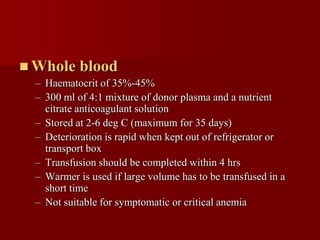  Whole    blood
 – Haematocrit of 35%-45%
 – 300 ml of 4:1 mixture of donor plasma and a nutrient
   citrate anticoagulant solution
 – Stored at 2-6 deg C (maximum for 35 days)
 – Deterioration is rapid when kept out of refrigerator or
   transport box
 – Transfusion should be completed within 4 hrs
 – Warmer is used if large volume has to be transfused in a
   short time
 – Not suitable for symptomatic or critical anemia
 
