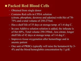  Packed     Red Blood Cells
  – Obtained from single donor
  – Contains Red cells in CPDA solution
    (citrate, phosphate, dextrose and adenine) with Hct of 70-
    75% and a total volume of 250-275ml.
  – Has a shelf life of 35 days at storage temp. of 1-6 deg C.
  – In case Additive solution solution is added, the infusate is
    of Hct 60%, Total volume 250-350ml., less citrate, longer
    shelf life of 42 days at storage temp. of 1-6 deg C.
  – Improves tissue oxygenation after hemorrhage and in
    anemic patient
  – One unit of PRBCs typically will raise the hematocrit by 3-
    4% and the blood hemoglobin concentration by 1 g/dl.
 