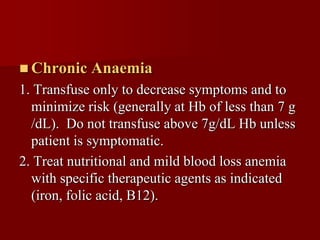  Chronic   Anaemia
1. Transfuse only to decrease symptoms and to
  minimize risk (generally at Hb of less than 7 g
  /dL). Do not transfuse above 7g/dL Hb unless
  patient is symptomatic.
2. Treat nutritional and mild blood loss anemia
  with specific therapeutic agents as indicated
  (iron, folic acid, B12).
 